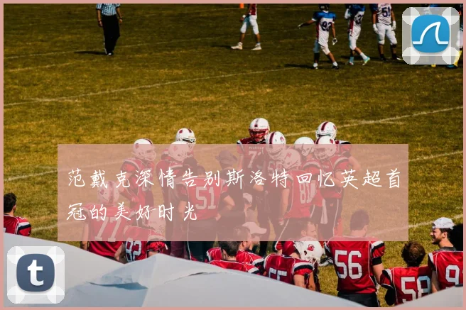 范戴克深情告别斯洛特回忆英超首冠的美好时光