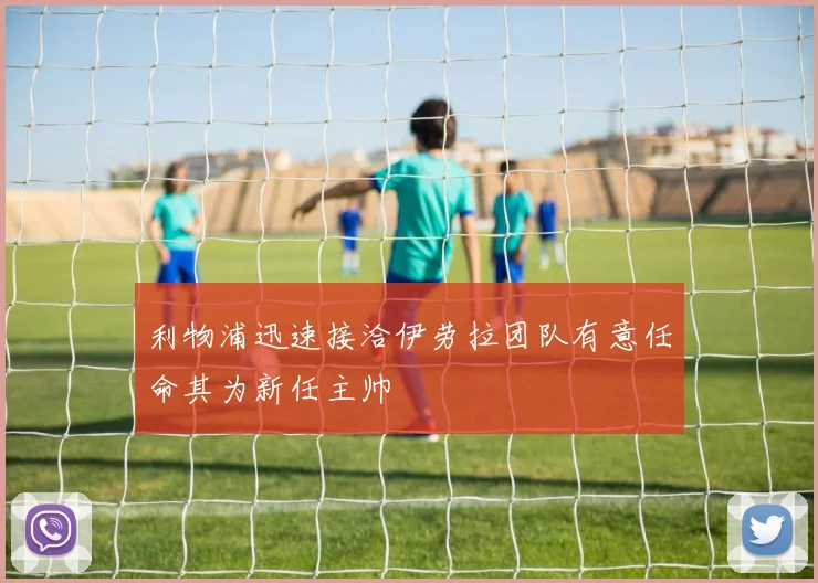 利物浦迅速接洽伊劳拉团队有意任命其为新任主帅