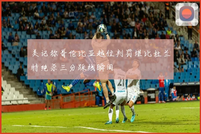 美记称哥伦比亚越位判罚堪比杜兰特绝杀三分踩线瞬间