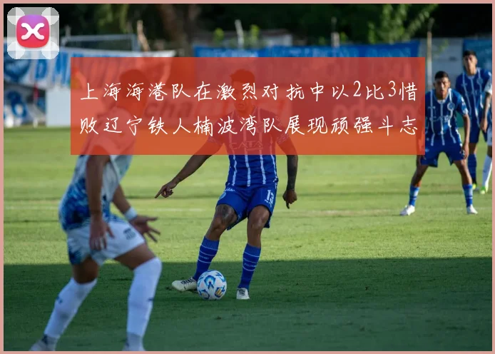 上海海港队在激烈对抗中以2比3惜败辽宁铁人楠波湾队展现顽强斗志