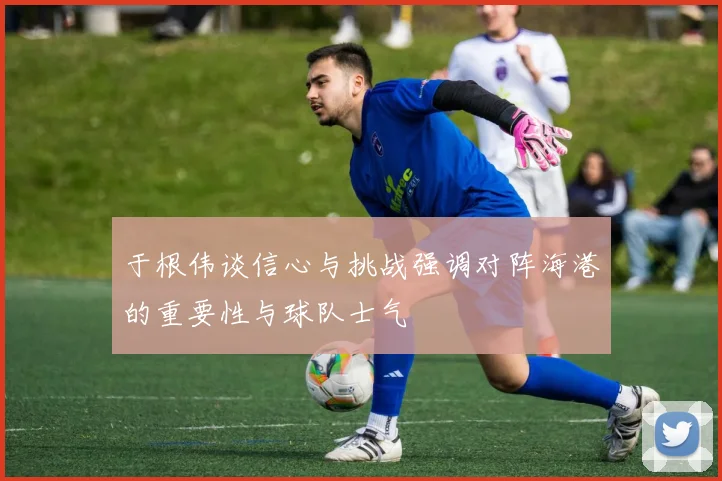 于根伟谈信心与挑战强调对阵海港的重要性与球队士气