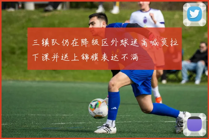 三镇队仍在降级区外球迷高喊莫拉下课并送上锦旗表达不满