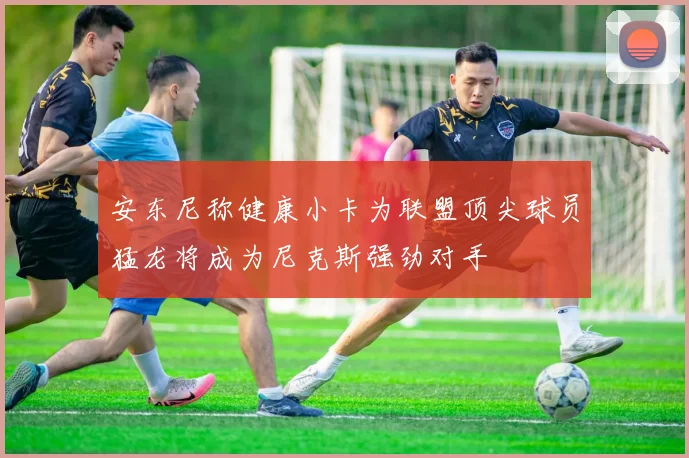 安东尼称健康小卡为联盟顶尖球员猛龙将成为尼克斯强劲对手