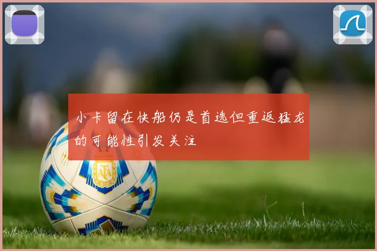 小卡留在快船仍是首选但重返猛龙的可能性引发关注