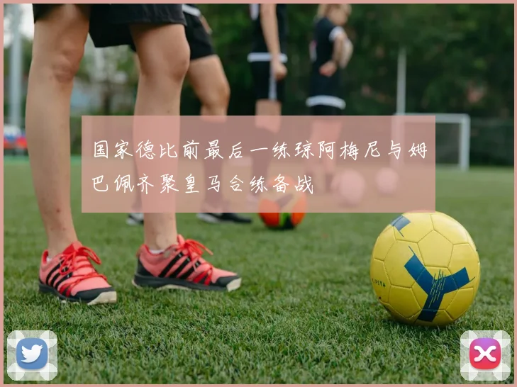国家德比前最后一练琼阿梅尼与姆巴佩齐聚皇马合练备战