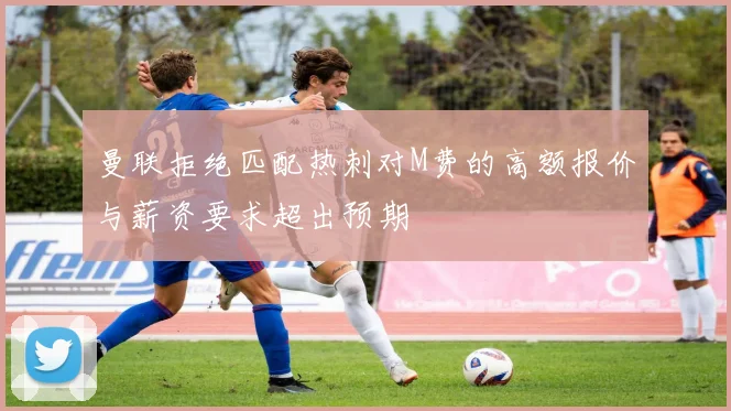 曼联拒绝匹配热刺对M费的高额报价与薪资要求超出预期