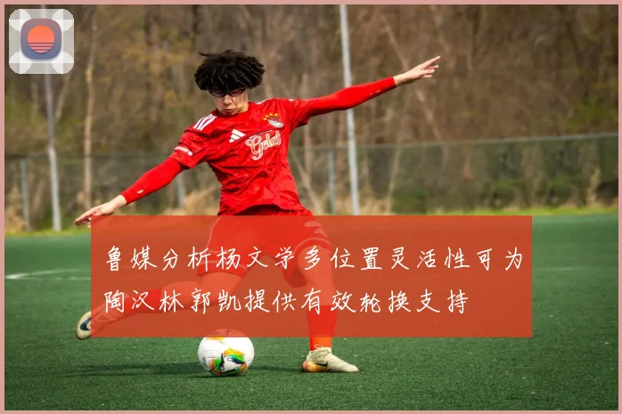鲁媒分析杨文学多位置灵活性可为陶汉林郭凯提供有效轮换支持