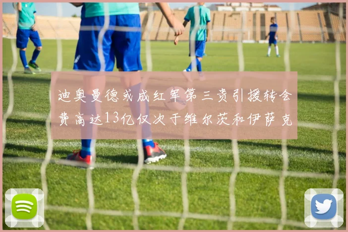 迪奥曼德或成红军第三贵引援转会费高达13亿仅次于维尔茨和伊萨克