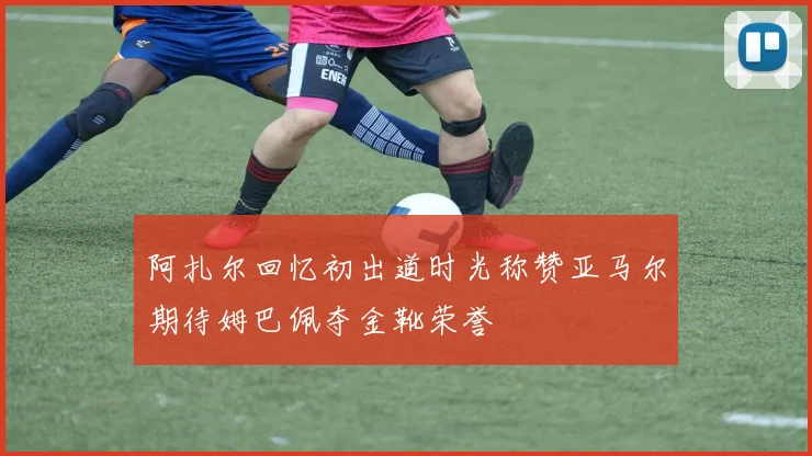 阿扎尔回忆初出道时光称赞亚马尔期待姆巴佩夺金靴荣誉