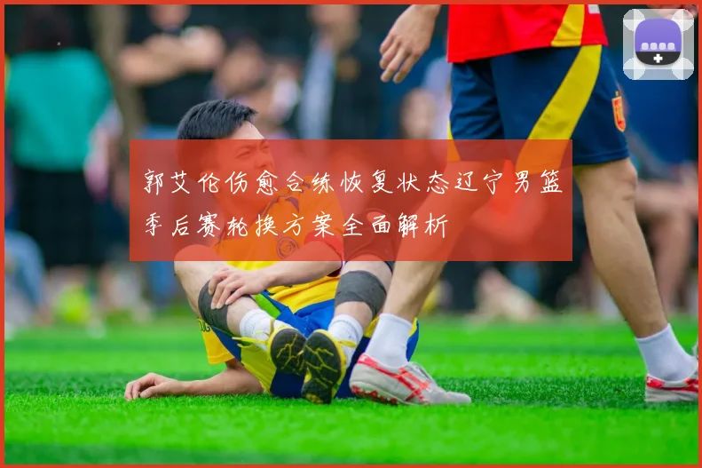 郭艾伦伤愈合练恢复状态辽宁男篮季后赛轮换方案全面解析