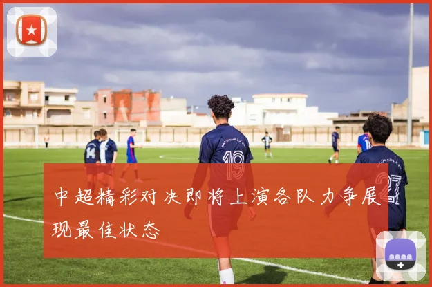 中超精彩对决即将上演各队力争展现最佳状态