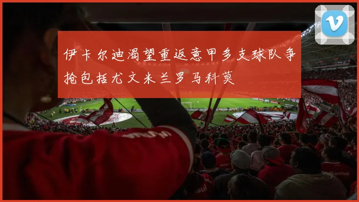 伊卡尔迪渴望重返意甲多支球队争抢包括尤文米兰罗马科莫