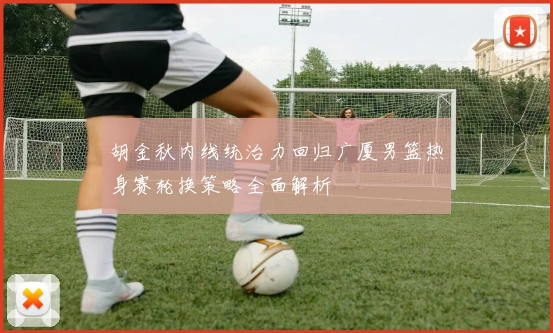 胡金秋内线统治力回归广厦男篮热身赛轮换策略全面解析