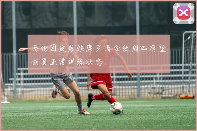 马伦因疲劳缺席罗马合练周四有望恢复正常训练状态
