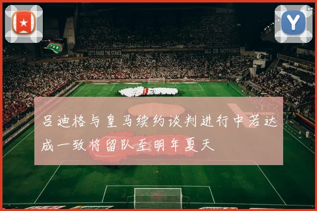 吕迪格与皇马续约谈判进行中若达成一致将留队至明年夏天